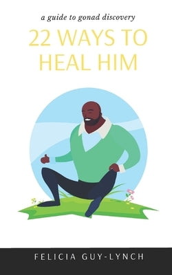 22 Ways to Heal Him: A Guide to Gonad Discovery by Guy-Lynch, Felicia