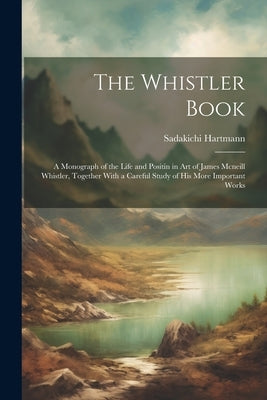 The Whistler Book: A Monograph of the Life and Positin in Art of James Mcneill Whistler, Together With a Careful Study of His More Import by Hartmann, Sadakichi