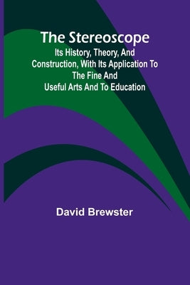 The stereoscope: its history, theory, and construction, with its application to the fine and useful arts and to education by Brewster, David