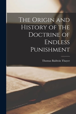 The Origin and History of the Doctrine of Endless Punishment by Thayer, Thomas Baldwin