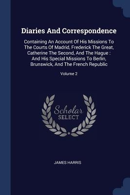 Diaries And Correspondence: Containing An Account Of His Missions To The Courts Of Madrid, Frederick The Great, Catherine The Second, And The Hagu by Harris, James