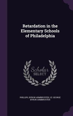 Retardation in the Elementary Schools of Philadelphia by Phillips, Byron Armbruster I. E. George