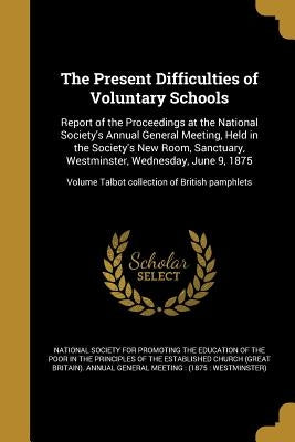 The Present Difficulties of Voluntary Schools: Report of the Proceedings at the National Society's Annual General Meeting, Held in the Society's New R by National Society for Promoting the Educa