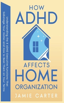 How ADHD Affects Home Organization: Understanding the 8 ADHD Executive Functions That Sabotage Your Home-and How to Beat Them on Your Terms by Carter, Jamie