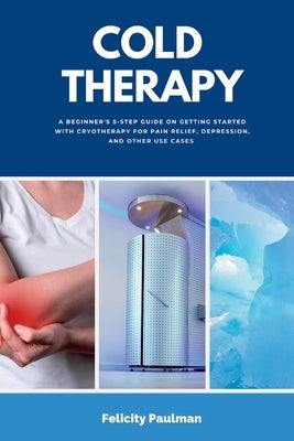 Cold Therapy: A Beginner's 5-Step Guide on Getting Started with Cryotherapy for Pain Relief, Depression, and Other Use Cases by Paulman, Felicity