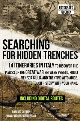 Searching for Hidden Trenches: 14 itineraries in Italy to discover the places of the Great War between Veneto, Friuli Venezia Giulia and Trentino Alt by Cavasin, Roberto