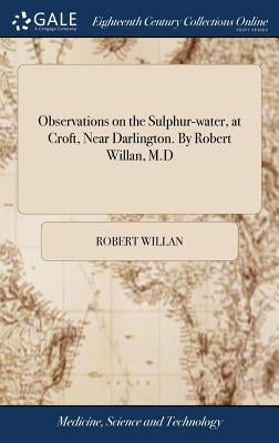 Observations on the Sulphur-water, at Croft, Near Darlington. By Robert Willan, M.D by Willan, Robert