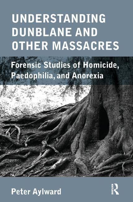 Understanding Dunblane and Other Massacres: Forensic Studies of Homicide, Paedophilia, and Anorexia by Aylward, Peter