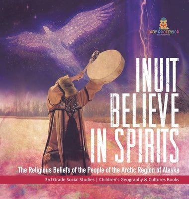 Inuit Believe in Spirits: The Religious Beliefs of the People of the Arctic Region of Alaska 3rd Grade Social Studies Children's Geography & Cul by Baby Professor