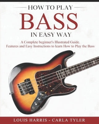 How to Play Bass in Easy Way: Learn How to Play Bass in Easy Way by this Complete beginner's Illustrated Guide!Basics, Features, Easy Instructions by Tyler, Carla