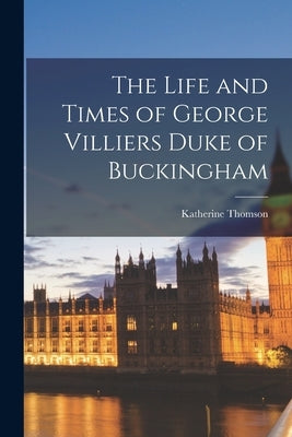The Life and Times of George Villiers Duke of Buckingham by Thomson, Katherine