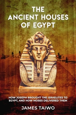 The Ancient Houses of Egypt: How Joseph Brought the Israelites to Egypt, and How Moses Delivered Them by Taiwo, James