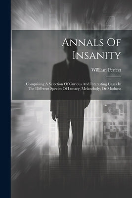 Annals Of Insanity: Comprising A Selection Of Curious And Interesting Cases In The Different Species Of Lunacy, Melancholy, Or Madness by Perfect, William