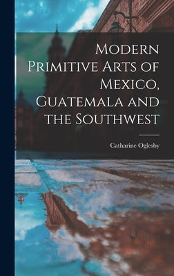Modern Primitive Arts of Mexico, Guatemala and the Southwest by Oglesby, Catharine 1895-