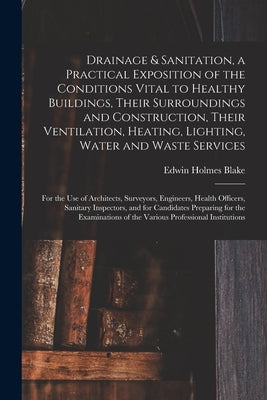 Drainage & Sanitation, a Practical Exposition of the Conditions Vital to Healthy Buildings, Their Surroundings and Construction, Their Ventilation, He by Blake, Edwin Holmes 1873-