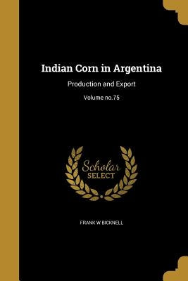 Indian Corn in Argentina: Production and Export; Volume no.75 by Bicknell, Frank W.