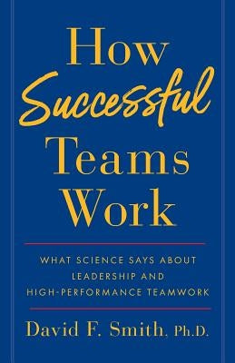 How Successful Teams Work: What Science Says about Leadership and High-Performance Teamwork by Smith Ph. D., David F.