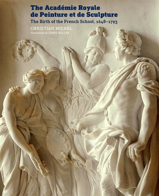 The Académie Royale de Peinture Et de Sculpture: The Birth of the French School, 1648-1793 by Michel, Christian