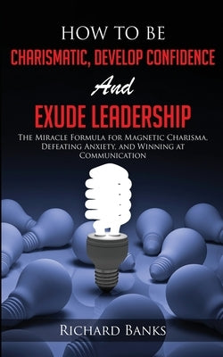 How to be Charismatic, Develop Confidence, and Exude Leadership: The Miracle Formula for Magnetic Charisma, Defeating Anxiety, and Winning at Communic by Banks, Richard