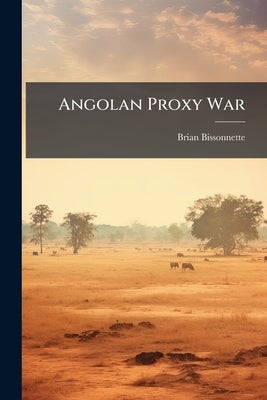 Angolan Proxy War: A Study of Foreign Intervention and its Impact on War Fighting by Bissonnette, Brian