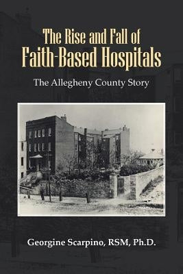 The Rise and Fall of Faith-Based Hospitals: The Allegheny County Story by Scarpino Rsm, Georgine