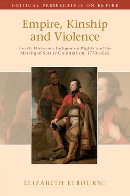Empire, Kinship and Violence: Family Histories, Indigenous Rights and the Making of Settler Colonialism, 1770-1842 by Elbourne, Elizabeth