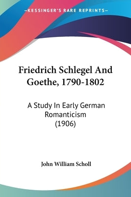 Friedrich Schlegel And Goethe, 1790-1802: A Study In Early German Romanticism (1906) by Scholl, John William