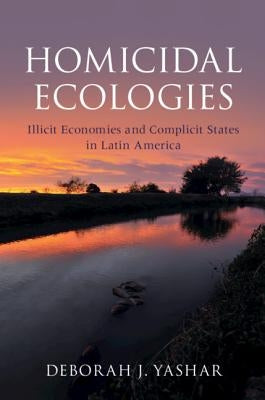 Homicidal Ecologies: Illicit Economies and Complicit States in Latin America by Yashar, Deborah J.