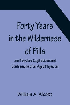 Forty Years in the Wilderness of Pills and Powders Cogitations and Confessions of an Aged Physician by A. Alcott, William