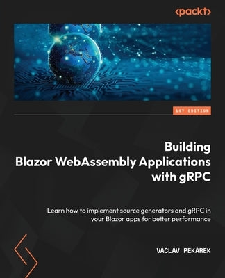 Building Blazor WebAssembly Applications with gRPC: Learn how to implement source generators and gRPC in your Blazor apps for better performance by Pekárek, Václav