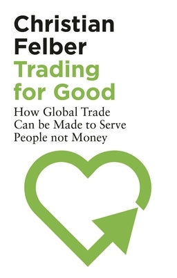 Trading for Good: How Global Trade Can be Made to Serve People Not Money by Felber, Christian