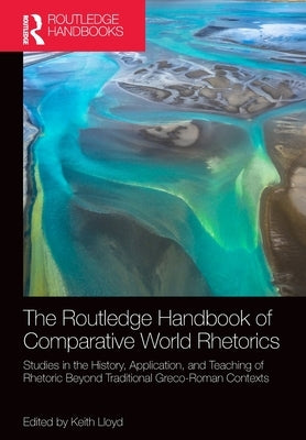 The Routledge Handbook of Comparative World Rhetorics: Studies in the History, Application, and Teaching of Rhetoric Beyond Traditional Greco-Roman Co by Lloyd, Keith
