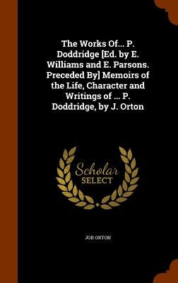 The Works Of... P. Doddridge [Ed. by E. Williams and E. Parsons. Preceded By] Memoirs of the Life, Character and Writings of ... P. Doddridge, by J. O by Orton, Job