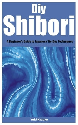 Diy Shibori: A Beginner's Guide to Japanese Tie-Dye Techniques by Kazuko, Yuki