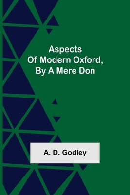 Aspects of Modern Oxford, by a Mere Don by D. Godley, A.