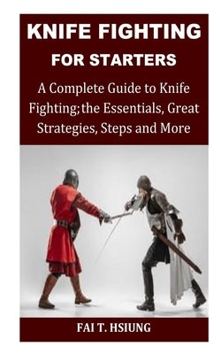 Knife Fighting for Starters: A Complete Guide to Knife Fighting; The Essentials, Great Strategies, Steps and More by T. Hsiung, Fai