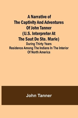 A Narrative of the Captivity and Adventures of John Tanner (U.S. Interpreter at the Saut de Ste. Marie); During Thirty Years Residence among the India by Tanner, John