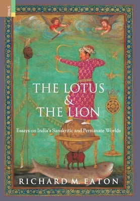 The Lotus and The Lion: Essays on India's Sanskritic and Persianate Worlds by Eaton, Richard M.