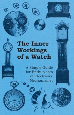 The Inner Workings of a Watch - A Simple Guide for Enthusiasts of Clockwork Mechanisms by Anon