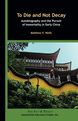 To Die and Not Decay: Autobiography and the Pursuit of Immortality in Early China by Wells, Matthew V.