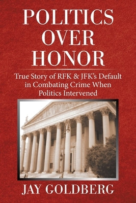 Politics over Honor: True Story of Rfk & Jfk's Default in Combating Crime When Politics Intervened by Goldberg, Jay