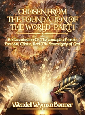 Chosen From The Foundation of The World: Part 1 - An Examination of the concepts of Man's Free Will, Choice, And the Sovereignty of God by Bonner, Wendell Wyman