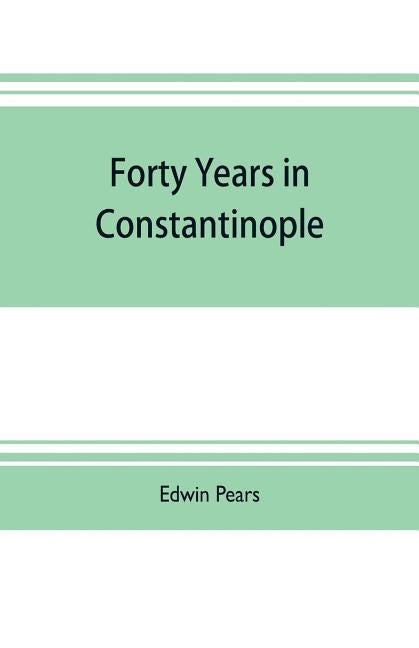 Forty years in Constantinople; the recollections of Sir Edwin Pears, 1873-1915, with 16 illustrations by Pears, Edwin