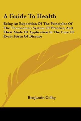 A Guide To Health: Being An Exposition Of The Principles Of The Thomsonian System Of Practice, And Their Mode Of Application In The Cure by Colby, Benjamin
