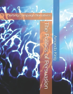 The Politics of Persuasion: Crafting Campaign Narratives by King, Amanda