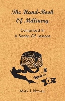 The Hand-Book of Millinery - Comprised in a Series of Lessons for the Formation of Bonnets, Capotes, Turbans, Caps, Bows, Etc - To Which is Appended a by Howell, Mary J.