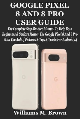 Google Pixel 8 and 8 Pro User Guide: The Complete Step-By-Step Manual To Help Both Beginners & Seniors Master The Google Pixel 8 And 8 Pro With The Ai by M. Brown, Williams