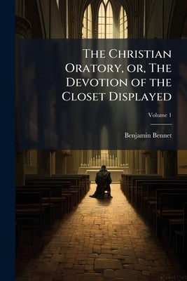 The Christian Oratory, or, The Devotion of the Closet Displayed: To Which is Added an Appendix; Volume 1 by Bennet, Benjamin