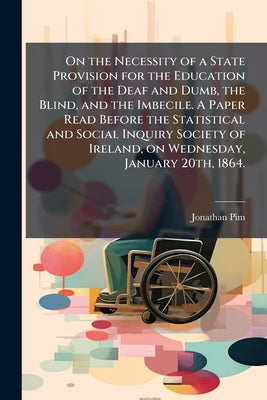 On the Necessity of a State Provision for the Education of the Deaf and Dumb, the Blind, and the Imbecile. A Paper Read Before the Statistical and Soc by Pim, Jonathan