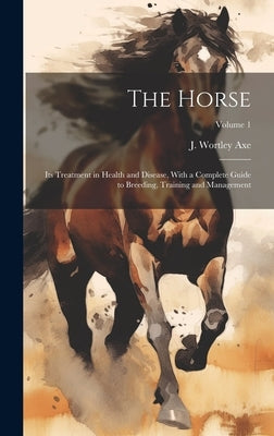 The Horse: Its Treatment in Health and Disease, With a Complete Guide to Breeding, Training and Management; Volume 1 by Axe, J. Wortley